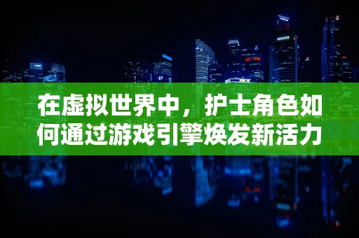 在虚拟世界中，护士角色如何通过游戏引擎焕发新活力？