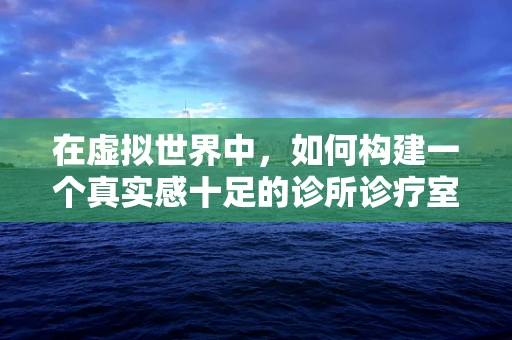 在虚拟世界中，如何构建一个真实感十足的诊所诊疗室？