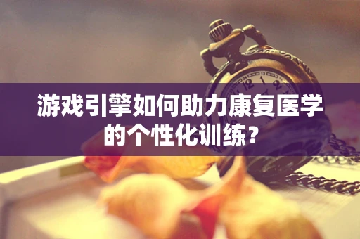 游戏引擎如何助力康复医学的个性化训练？