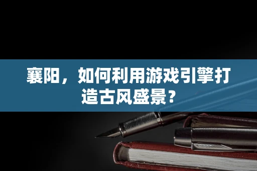 襄阳，如何利用游戏引擎打造古风盛景？