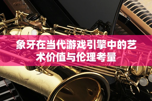 象牙在当代游戏引擎中的艺术价值与伦理考量