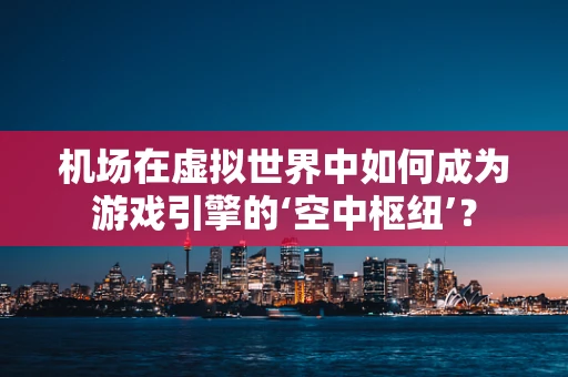 机场在虚拟世界中如何成为游戏引擎的‘空中枢纽’？