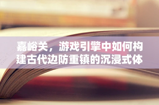 嘉峪关，游戏引擎中如何构建古代边防重镇的沉浸式体验？