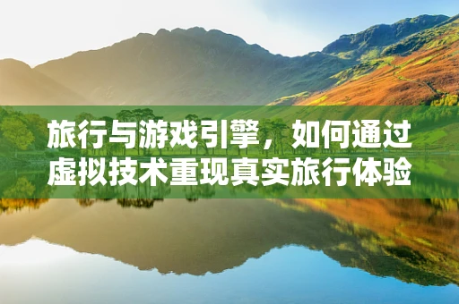 旅行与游戏引擎，如何通过虚拟技术重现真实旅行体验？