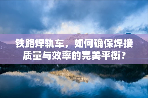 铁路焊轨车，如何确保焊接质量与效率的完美平衡？