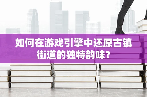 如何在游戏引擎中还原古镇街道的独特韵味？
