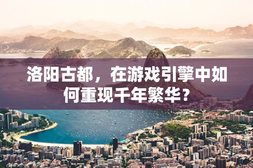 洛阳古都，在游戏引擎中如何重现千年繁华？