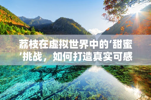 荔枝在虚拟世界中的‘甜蜜’挑战，如何打造真实可感的果品模型？