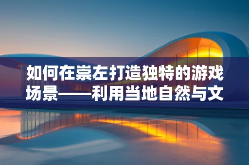 如何在崇左打造独特的游戏场景——利用当地自然与文化资源