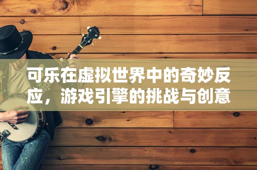 可乐在虚拟世界中的奇妙反应，游戏引擎的挑战与创意应用