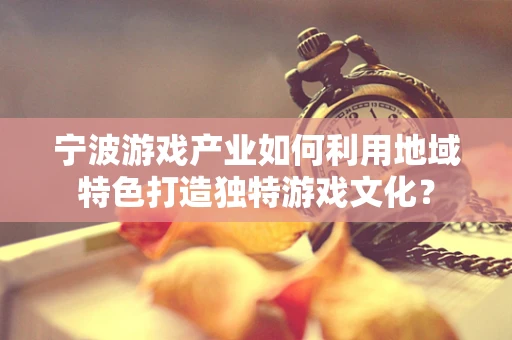 宁波游戏产业如何利用地域特色打造独特游戏文化？