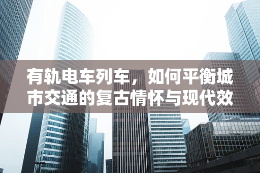 有轨电车列车，如何平衡城市交通的复古情怀与现代效率？