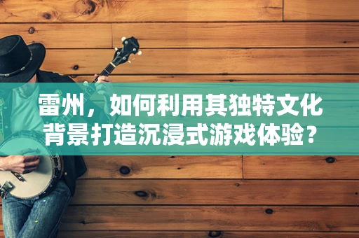 雷州，如何利用其独特文化背景打造沉浸式游戏体验？