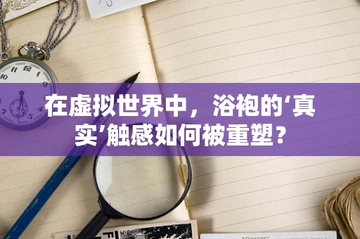 在虚拟世界中，浴袍的‘真实’触感如何被重塑？