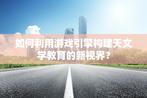 如何利用游戏引擎构建天文学教育的新视界？