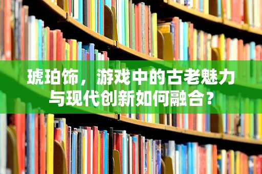 琥珀饰，游戏中的古老魅力与现代创新如何融合？