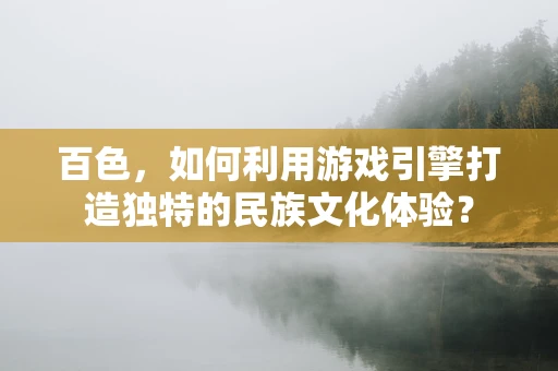 百色，如何利用游戏引擎打造独特的民族文化体验？