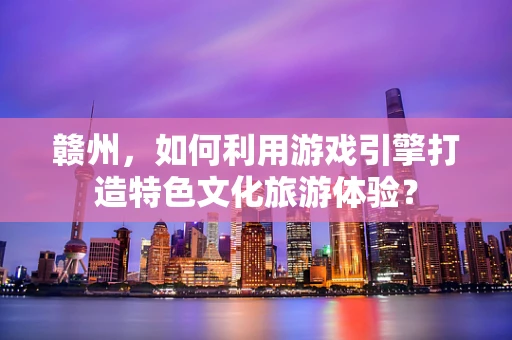 赣州，如何利用游戏引擎打造特色文化旅游体验？