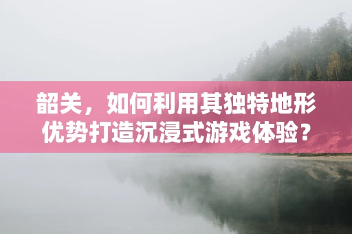 韶关，如何利用其独特地形优势打造沉浸式游戏体验？