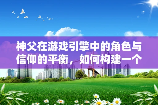 神父在游戏引擎中的角色与信仰的平衡，如何构建一个既真实又富有深意的角色？