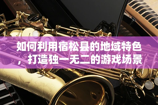 如何利用宿松县的地域特色，打造独一无二的游戏场景？