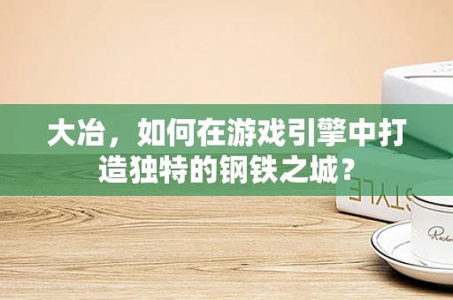 大冶，如何在游戏引擎中打造独特的钢铁之城？