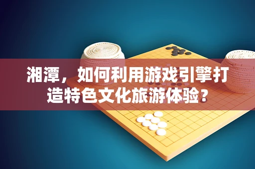 湘潭，如何利用游戏引擎打造特色文化旅游体验？