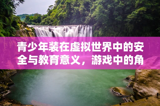 青少年装在虚拟世界中的安全与教育意义，游戏中的角色装扮如何引导正向成长？