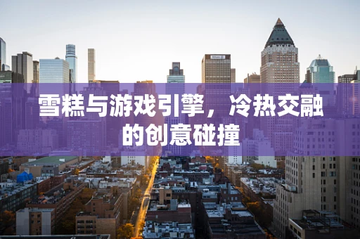 雪糕与游戏引擎，冷热交融的创意碰撞