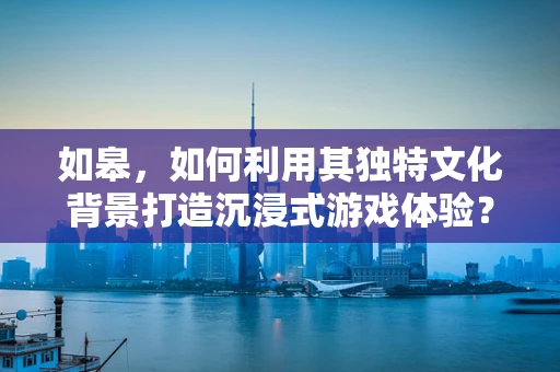 如皋，如何利用其独特文化背景打造沉浸式游戏体验？