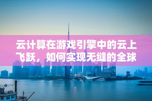 云计算在游戏引擎中的云上飞跃，如何实现无缝的全球玩家体验？