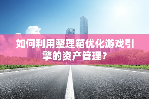 如何利用整理箱优化游戏引擎的资产管理？