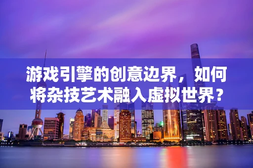 游戏引擎的创意边界，如何将杂技艺术融入虚拟世界？