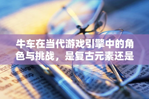 牛车在当代游戏引擎中的角色与挑战，是复古元素还是性能瓶颈？