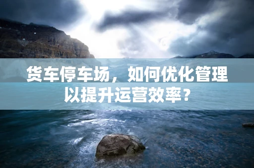 货车停车场，如何优化管理以提升运营效率？