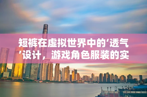 短裤在虚拟世界中的‘透气’设计，游戏角色服装的实用性与美学平衡