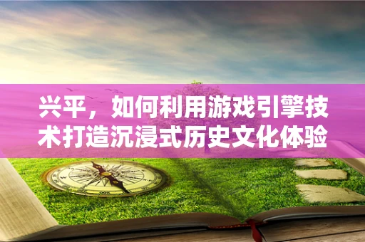 兴平，如何利用游戏引擎技术打造沉浸式历史文化体验？
