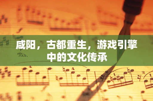 咸阳，古都重生，游戏引擎中的文化传承