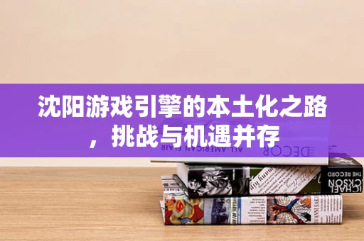 沈阳游戏引擎的本土化之路，挑战与机遇并存