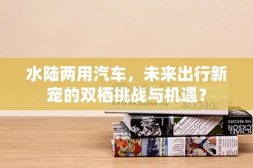 水陆两用汽车，未来出行新宠的双栖挑战与机遇？