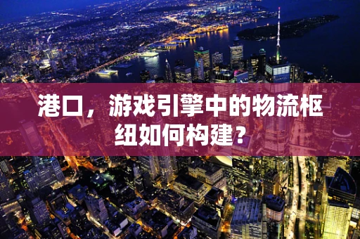 港口，游戏引擎中的物流枢纽如何构建？