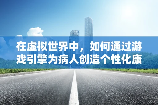 在虚拟世界中，如何通过游戏引擎为病人创造个性化康复路径？
