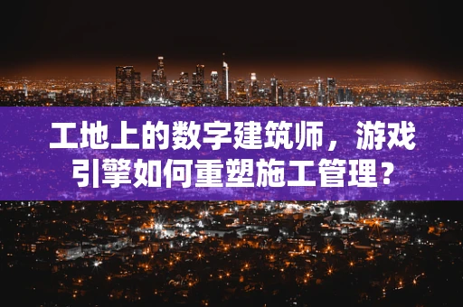 工地上的数字建筑师，游戏引擎如何重塑施工管理？