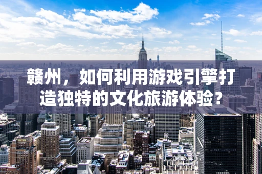 赣州，如何利用游戏引擎打造独特的文化旅游体验？