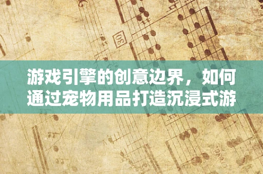 游戏引擎的创意边界，如何通过宠物用品打造沉浸式游戏体验？