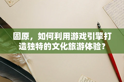 固原，如何利用游戏引擎打造独特的文化旅游体验？