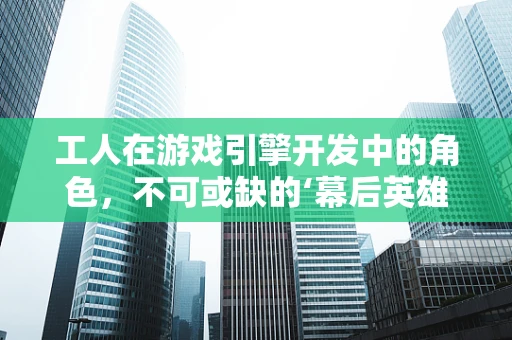 工人在游戏引擎开发中的角色，不可或缺的‘幕后英雄’？