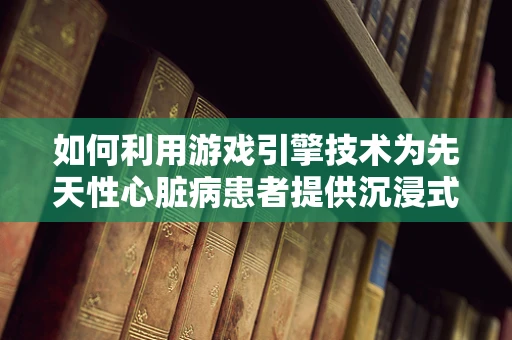 如何利用游戏引擎技术为先天性心脏病患者提供沉浸式康复训练？