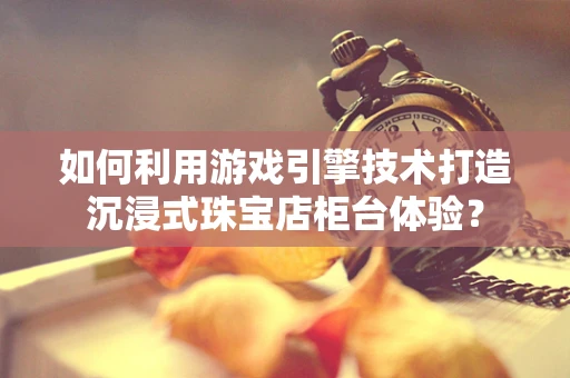 如何利用游戏引擎技术打造沉浸式珠宝店柜台体验？