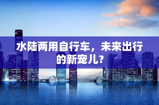 水陆两用自行车，未来出行的新宠儿？